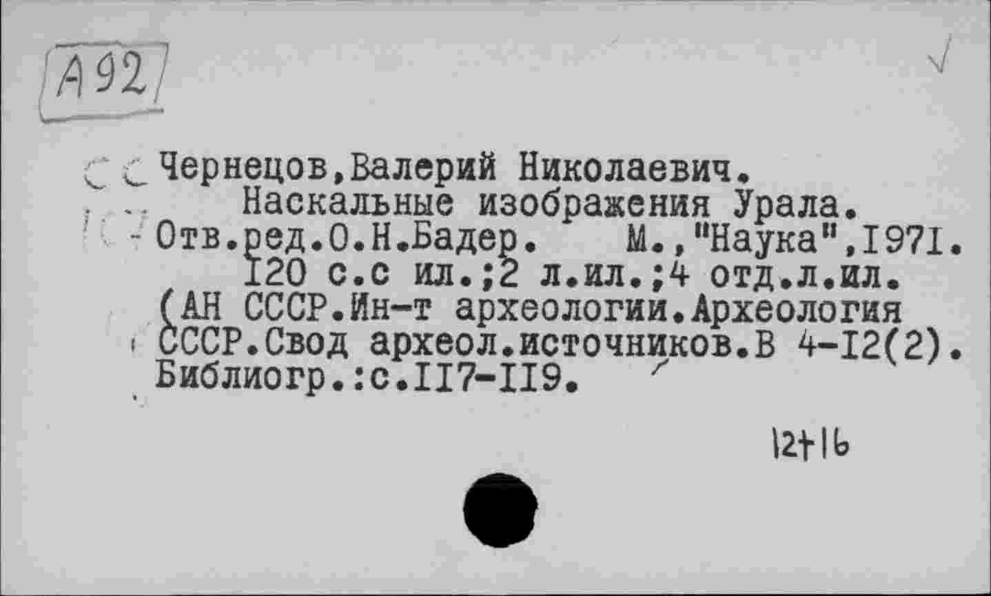 ﻿С Чернецов,Валерий Николаевич.
Наскальные изображения Урала.
- Отв.ред.О.Н.Бадер. М.,“Наука”,1971.
120 с.с ил.;2 л.ил.;4 отд.л.ил.
(АН СССР.Йн-т археологии.Археология
і СССР.Свод археол.источников.В 4-12(2).
Библиогр.:с.П7-П9. z
Ut lb